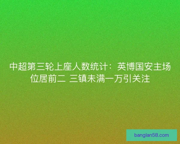 中超第三轮上座人数统计：英博国安主场位居前二 三镇未满一万引关注