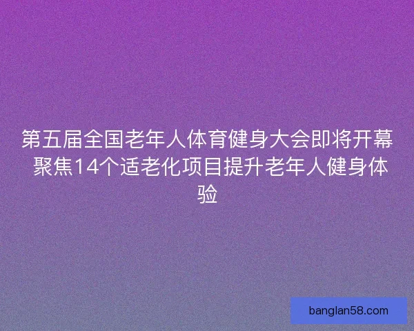 第五届全国老年人体育健身大会即将开幕 聚焦14个适老化项目提升老年人健身体验