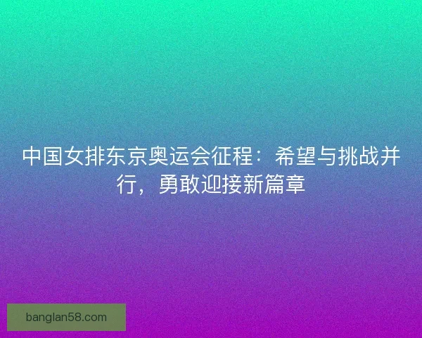 中国女排东京奥运会征程：希望与挑战并行，勇敢迎接新篇章
