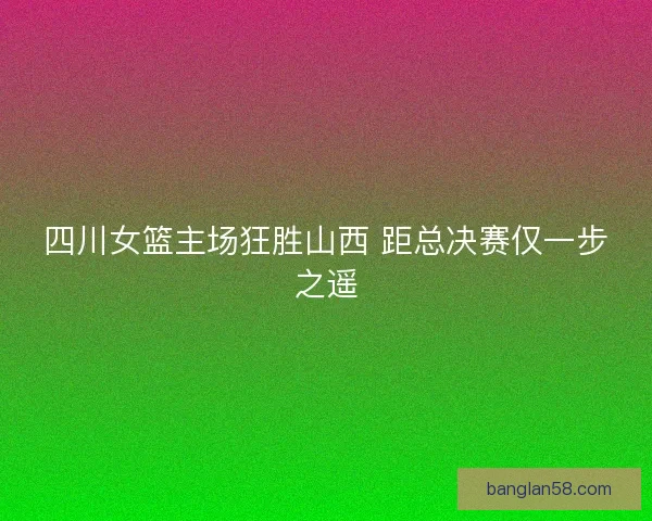 四川女篮主场狂胜山西 距总决赛仅一步之遥