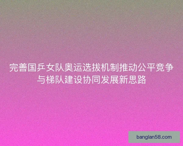 完善国乒女队奥运选拔机制推动公平竞争与梯队建设协同发展新思路